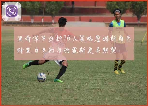 里奇保罗分析76人策略詹姆斯角色转变马克西与西蒙斯更具默契