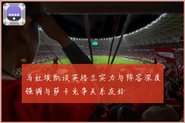 马杜埃凯谈英格兰实力与阵容深度强调与萨卡竞争关系友好