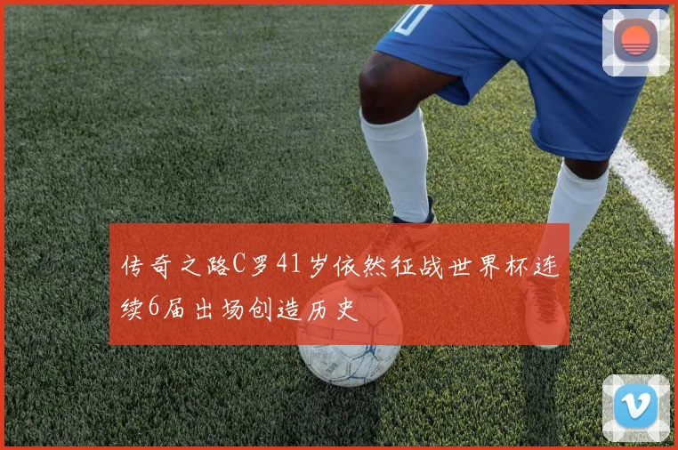 传奇之路C罗41岁依然征战世界杯连续6届出场创造历史