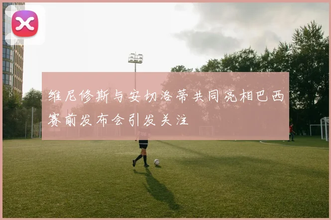 维尼修斯与安切洛蒂共同亮相巴西赛前发布会引发关注