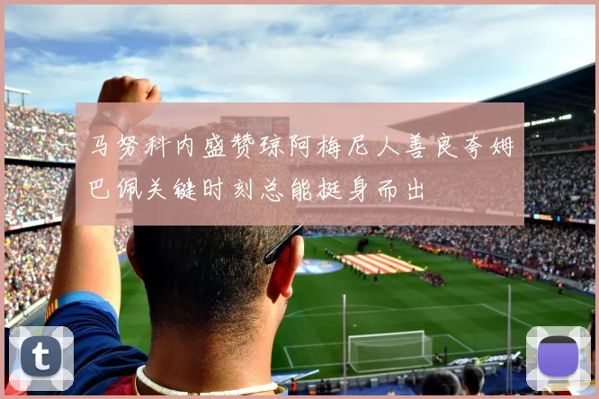 马努科内盛赞琼阿梅尼人善良夸姆巴佩关键时刻总能挺身而出