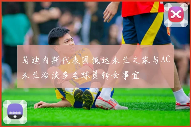 乌迪内斯代表团抵达米兰之家与AC米兰洽谈多名球员转会事宜