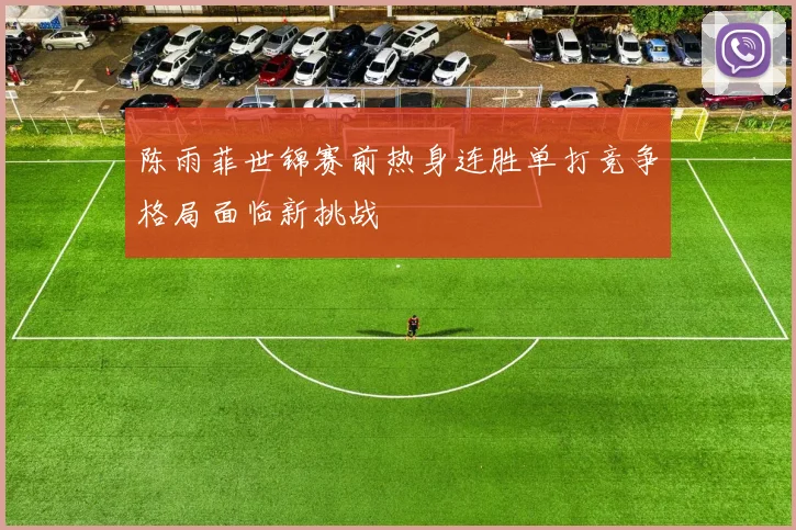 陈雨菲世锦赛前热身连胜单打竞争格局面临新挑战