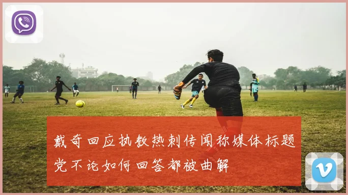戴奇回应执教热刺传闻称媒体标题党不论如何回答都被曲解