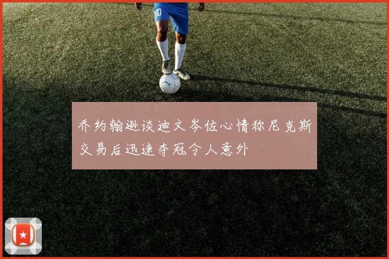 乔约翰逊谈迪文岑佐心情称尼克斯交易后迅速夺冠令人意外