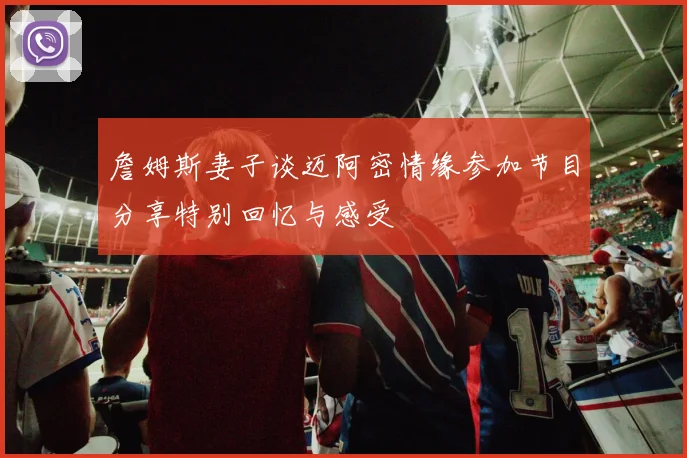 詹姆斯妻子谈迈阿密情缘参加节目分享特别回忆与感受