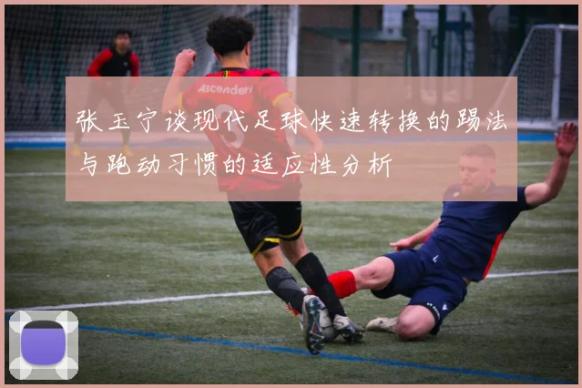 张玉宁谈现代足球快速转换的踢法与跑动习惯的适应性分析