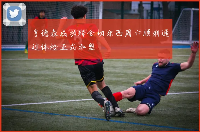 亨德森成功转会切尔西周六顺利通过体检正式加盟