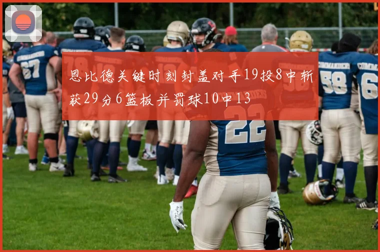 恩比德关键时刻封盖对手19投8中斩获29分6篮板并罚球10中13
