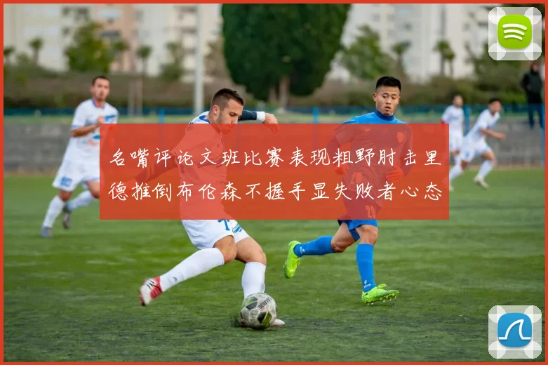 名嘴评论文班比赛表现粗野肘击里德推倒布伦森不握手显失败者心态