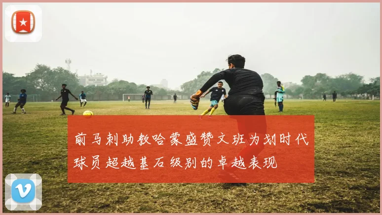 前马刺助教哈蒙盛赞文班为划时代球员超越基石级别的卓越表现
