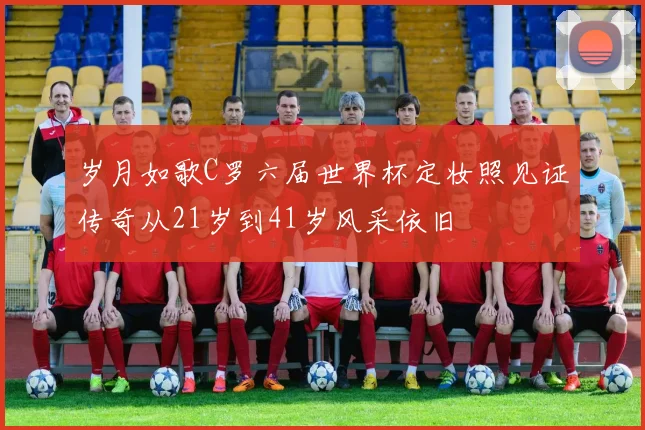岁月如歌C罗六届世界杯定妆照见证传奇从21岁到41岁风采依旧