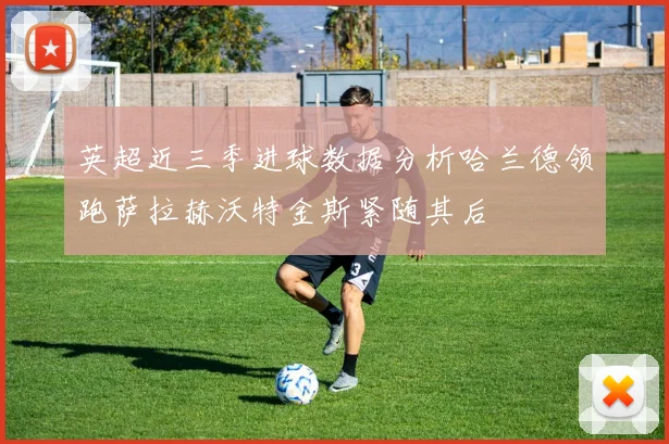英超近三季进球数据分析哈兰德领跑萨拉赫沃特金斯紧随其后