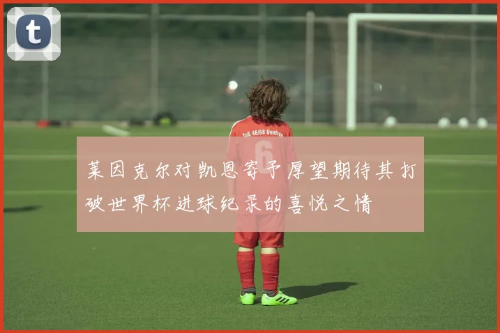莱因克尔对凯恩寄予厚望期待其打破世界杯进球纪录的喜悦之情