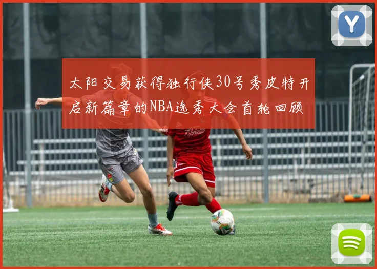 太阳交易获得独行侠30号秀皮特开启新篇章的NBA选秀大会首轮回顾