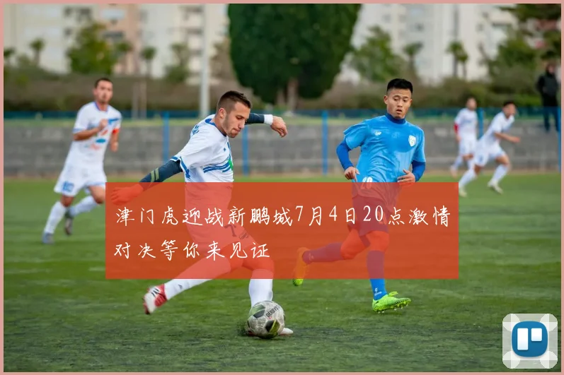 津门虎迎战新鹏城7月4日20点激情对决等你来见证