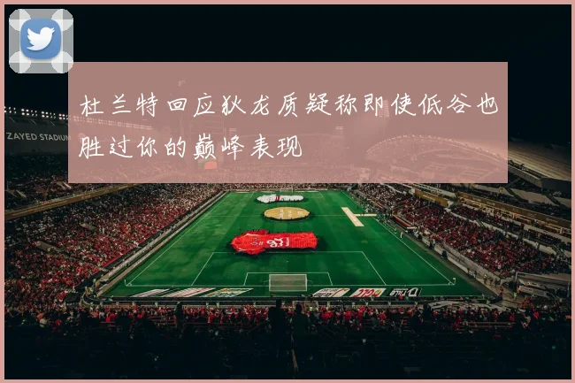 杜兰特回应狄龙质疑称即使低谷也胜过你的巅峰表现