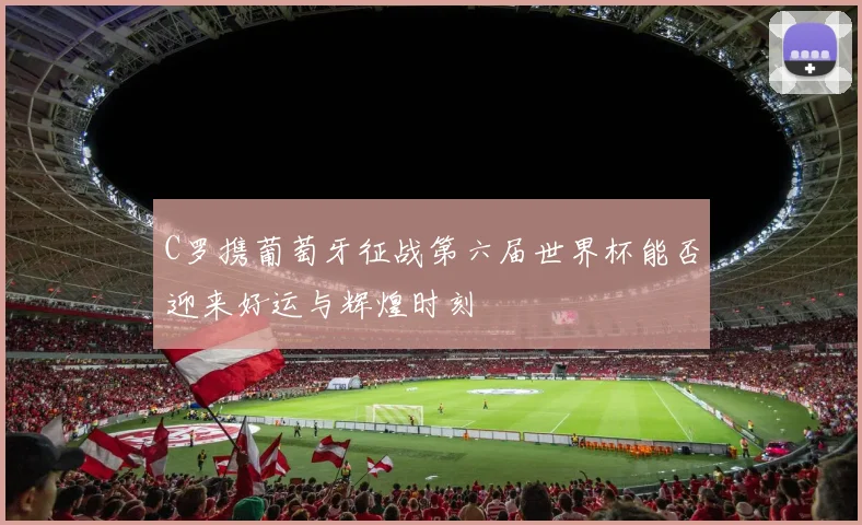 C罗携葡萄牙征战第六届世界杯能否迎来好运与辉煌时刻