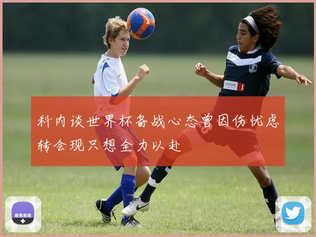 科内谈世界杯备战心态曾因伤忧虑转会现只想全力以赴