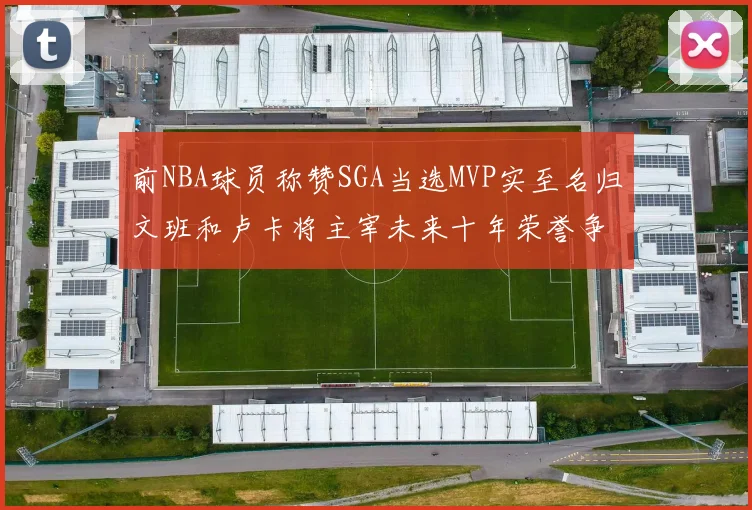前NBA球员称赞SGA当选MVP实至名归文班和卢卡将主宰未来十年荣誉争夺