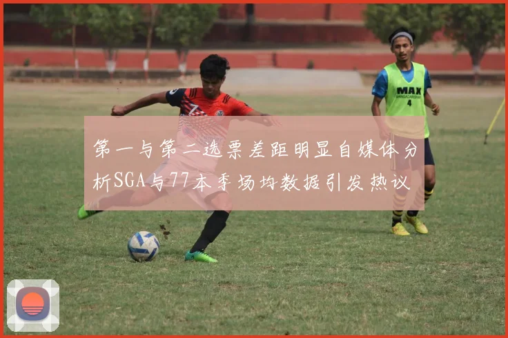 第一与第二选票差距明显自媒体分析SGA与77本季场均数据引发热议