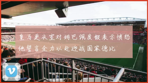 皇马更衣室对姆巴佩度假表示愤怒他誓言全力以赴迎战国家德比