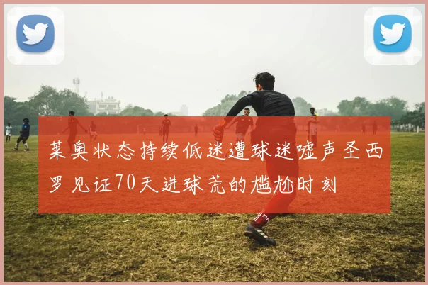 莱奥状态持续低迷遭球迷嘘声圣西罗见证70天进球荒的尴尬时刻