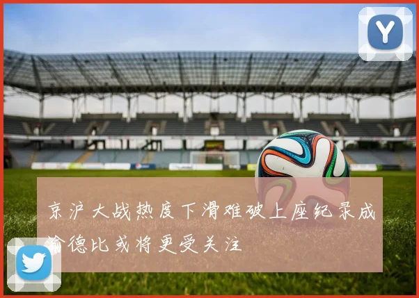 京沪大战热度下滑难破上座纪录成渝德比或将更受关注