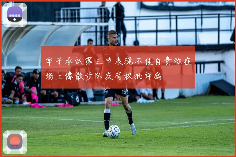 华子承认第三节表现不佳自责称在场上像散步队友有权批评我