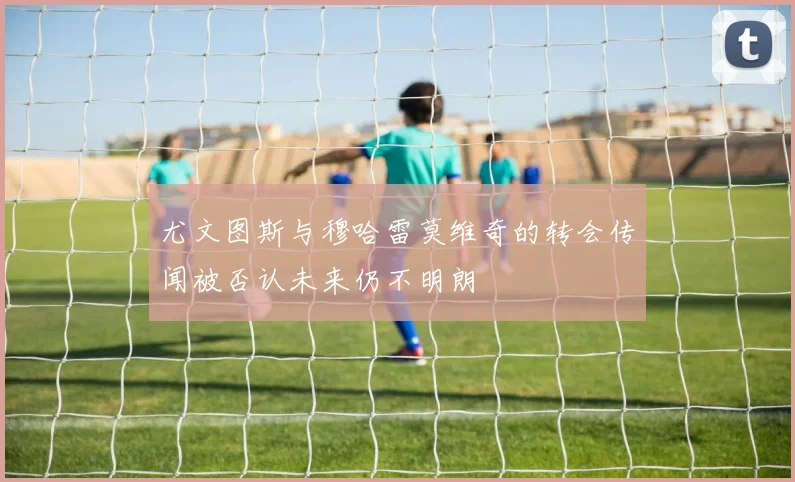 尤文图斯与穆哈雷莫维奇的转会传闻被否认未来仍不明朗