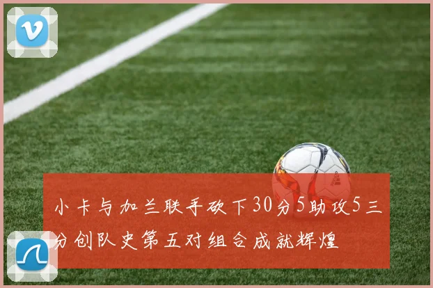 小卡与加兰联手砍下30分5助攻5三分创队史第五对组合成就辉煌
