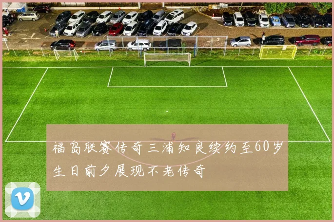 福岛联赛传奇三浦知良续约至60岁生日前夕展现不老传奇