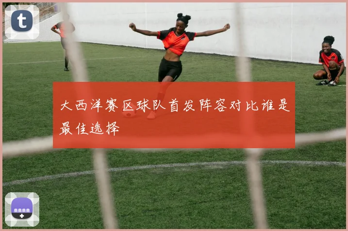 大西洋赛区球队首发阵容对比谁是最佳选择