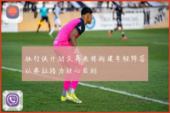 独行侠计划交易老将构建年轻阵容以弗拉格为核心目标