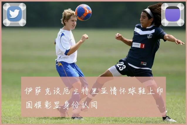 伊萨克谈厄立特里亚情怀球鞋上印国旗彰显身份认同