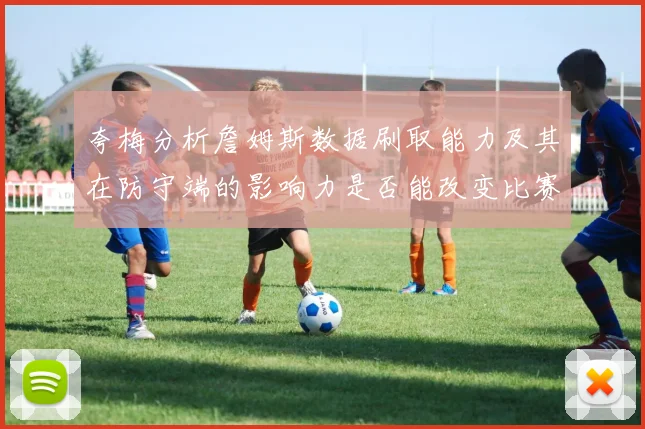 夸梅分析詹姆斯数据刷取能力及其在防守端的影响力是否能改变比赛走势