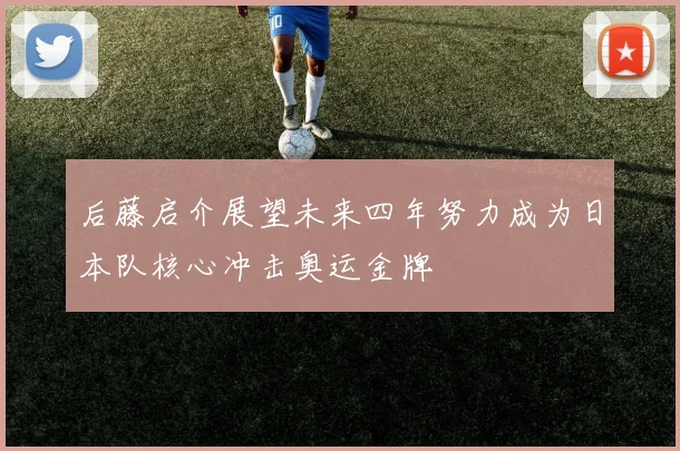 后藤启介展望未来四年努力成为日本队核心冲击奥运金牌