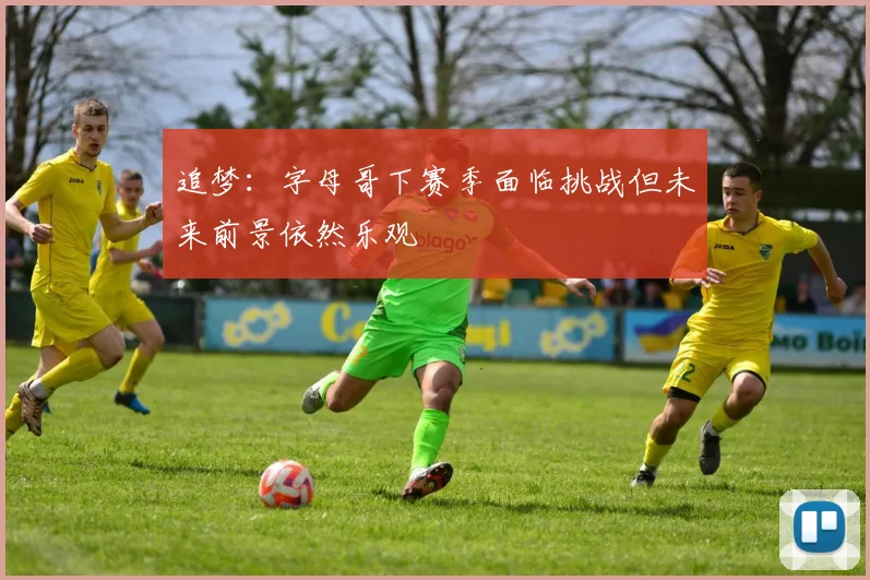 追梦：字母哥下赛季面临挑战但未来前景依然乐观
