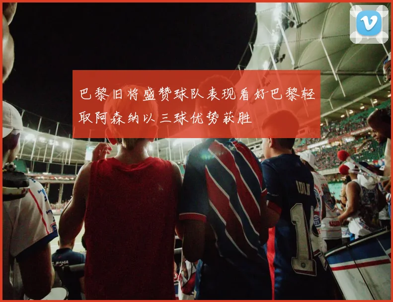 巴黎旧将盛赞球队表现看好巴黎轻取阿森纳以三球优势获胜